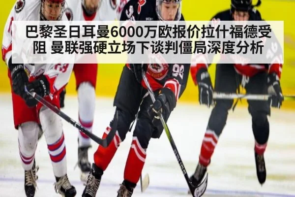巴黎圣日耳曼6000万欧报价拉什福德受阻 曼联强硬立场下谈判僵局深度分析