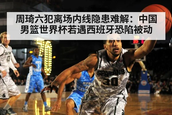 周琦六犯离场内线隐患难解：中国男篮世界杯若遇西班牙恐陷被动