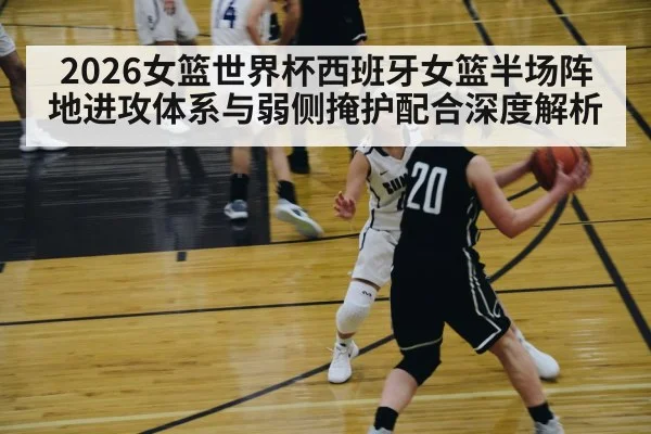 2026女篮世界杯西班牙女篮半场阵地进攻体系与弱侧掩护配合深度解析