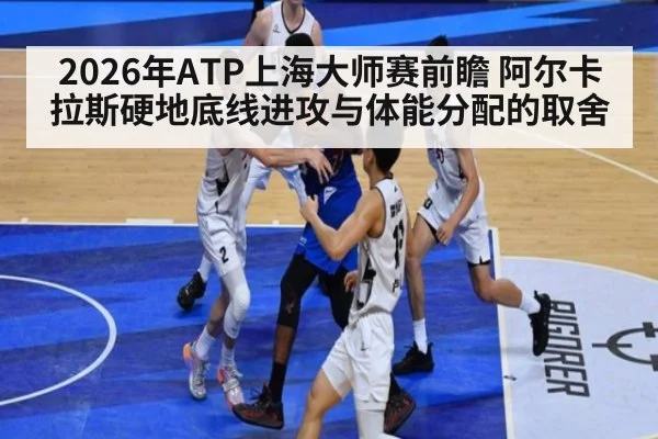 2026年ATP上海大师赛前瞻 阿尔卡拉斯硬地底线进攻与体能分配的取舍