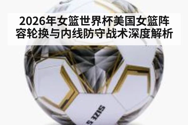2026年女篮世界杯美国女篮阵容轮换与内线防守战术深度解析