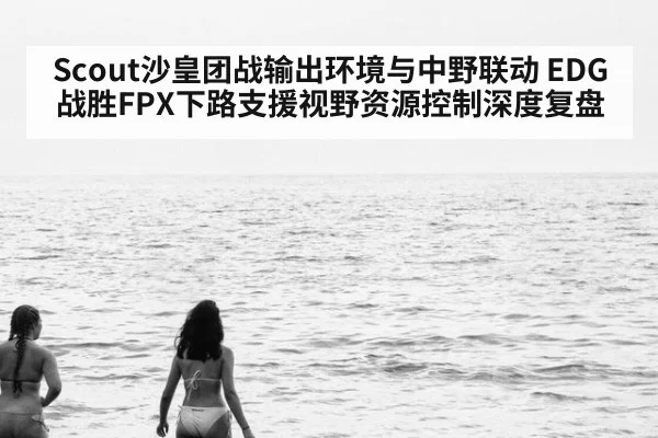 Scout沙皇团战输出环境与中野联动 EDG战胜FPX下路支援视野资源控制深度复盘
